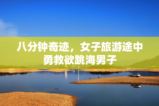 八分钟奇迹，女子旅游途中勇救欲跳海男子