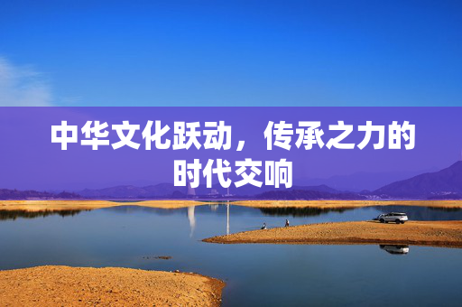 中华文化跃动，传承之力的时代交响
