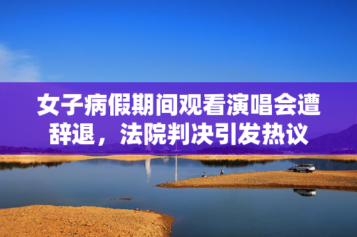 女子病假期间观看演唱会遭辞退，法院判决引发热议