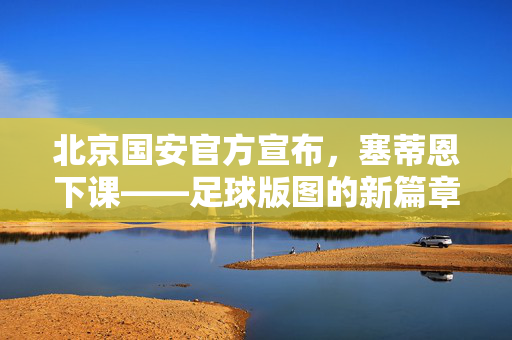 北京国安官方宣布，塞蒂恩下课——足球版图的新篇章与展望