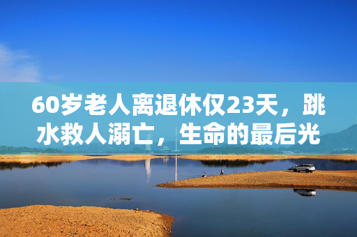 60岁老人离退休仅23天，跳水救人溺亡，生命的最后光辉