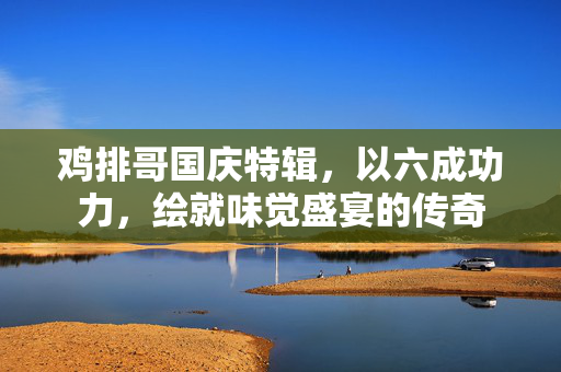 鸡排哥国庆特辑，以六成功力，绘就味觉盛宴的传奇