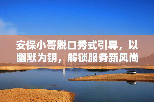 安保小哥脱口秀式引导，以幽默为钥，解锁服务新风尚