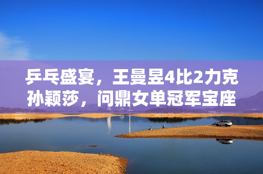 乒乓盛宴，王曼昱4比2力克孙颖莎，问鼎女单冠军宝座