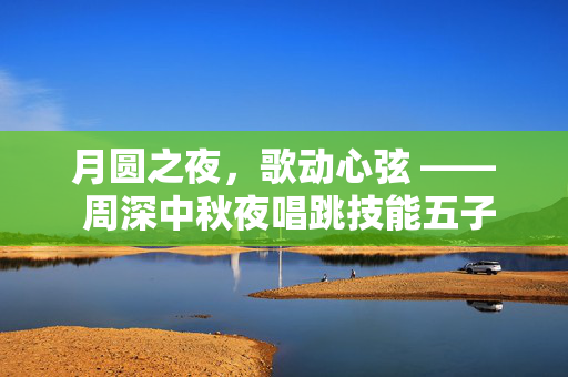 月圆之夜，歌动心弦 —— 周深中秋夜唱跳技能五子棋的跨界盛宴