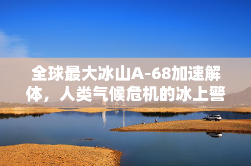 全球最大冰山A-68加速解体，人类气候危机的冰上警钟