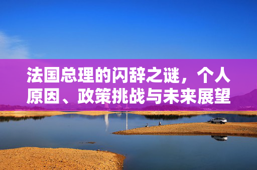 法国总理的闪辞之谜，个人原因、政策挑战与未来展望