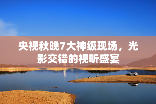 央视秋晚7大神级现场，光影交错的视听盛宴