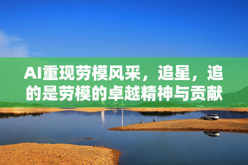 AI重现劳模风采，追星，追的是劳模的卓越精神与贡献