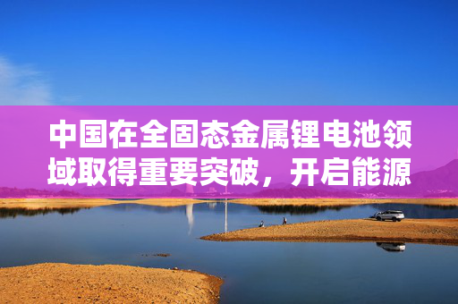 中国在全固态金属锂电池领域取得重要突破，开启能源存储新纪元