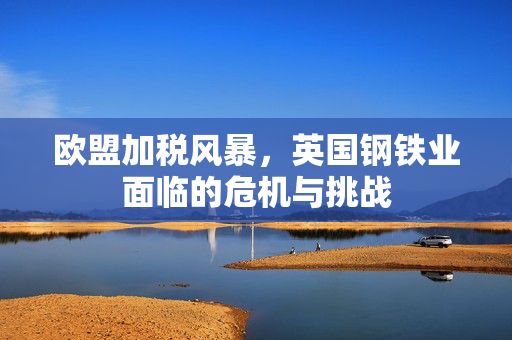 欧盟加税风暴，英国钢铁业面临的危机与挑战