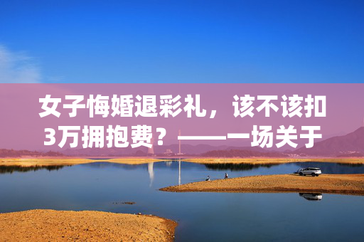 女子悔婚退彩礼，该不该扣3万拥抱费？——一场关于传统习俗与现代法律的较量