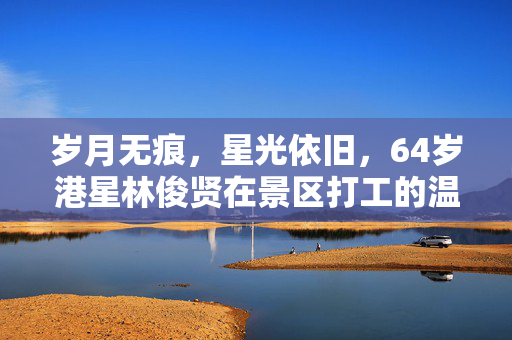 岁月无痕，星光依旧，64岁港星林俊贤在景区打工的温暖篇章