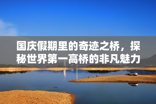 国庆假期里的奇迹之桥，探秘世界第一高桥的非凡魅力