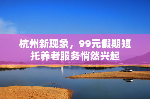 杭州新现象，99元假期短托养老服务悄然兴起