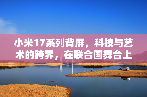 小米17系列背屏，科技与艺术的跨界，在联合国舞台上的璀璨绽放