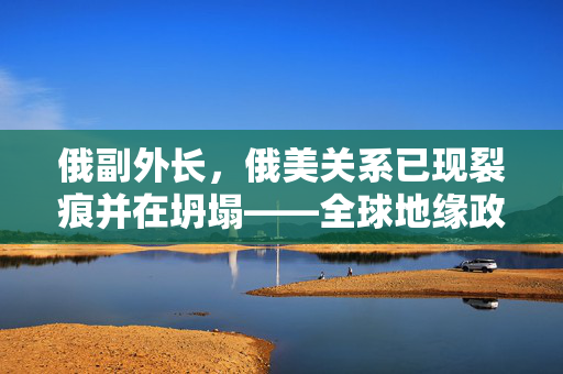 俄副外长，俄美关系已现裂痕并在坍塌——全球地缘政治的转折点