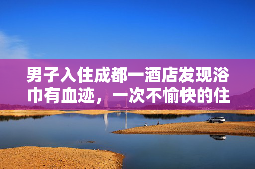 男子入住成都一酒店发现浴巾有血迹，一次不愉快的住宿经历引发的深思