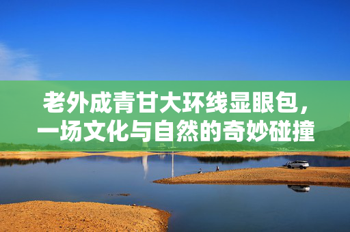 老外成青甘大环线显眼包，一场文化与自然的奇妙碰撞
