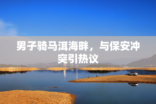 男子骑马洱海畔，与保安冲突引热议