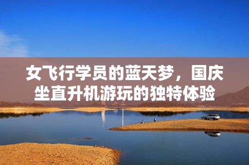女飞行学员的蓝天梦，国庆坐直升机游玩的独特体验