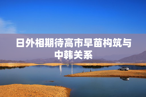 日外相期待高市早苗构筑与中韩关系