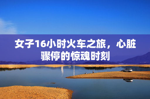 女子16小时火车之旅，心脏骤停的惊魂时刻