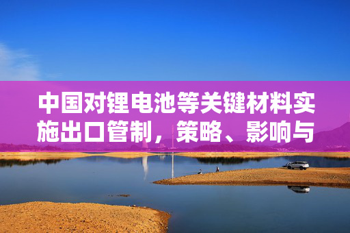 中国对锂电池等关键材料实施出口管制，策略、影响与未来展望