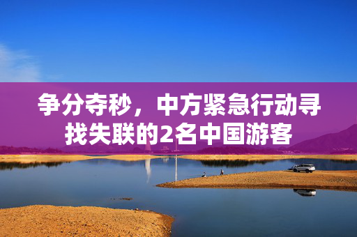 争分夺秒，中方紧急行动寻找失联的2名中国游客