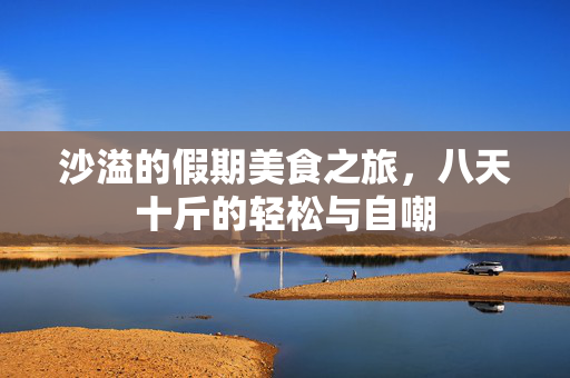 沙溢的假期美食之旅，八天十斤的轻松与自嘲