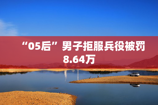 “05后”男子拒服兵役被罚8.64万