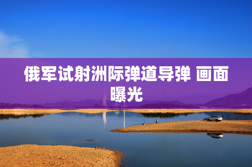 俄军试射洲际弹道导弹 画面曝光