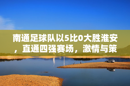 南通足球队以5比0大胜淮安，直通四强赛场，激情与策略并进的胜利之路
