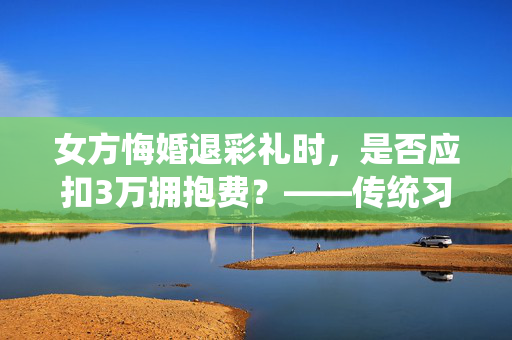 女方悔婚退彩礼时，是否应扣3万拥抱费？——传统习俗与现代法律的碰撞