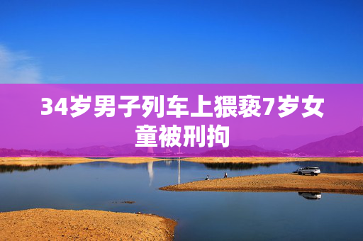 34岁男子列车上猥亵7岁女童被刑拘