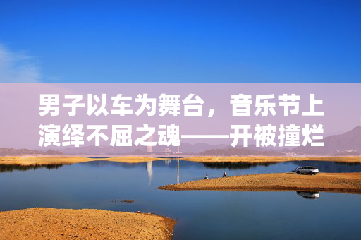 男子以车为舞台，音乐节上演绎不屈之魂——开被撞烂的车去音乐节