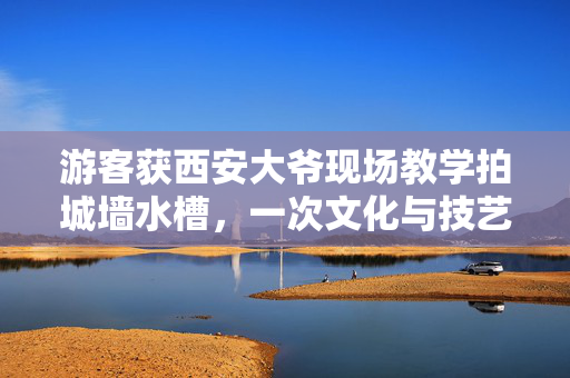 游客获西安大爷现场教学拍城墙水槽，一次文化与技艺的邂逅