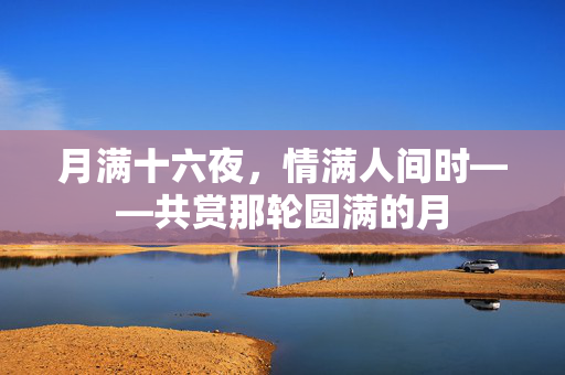 月满十六夜，情满人间时——共赏那轮圆满的月