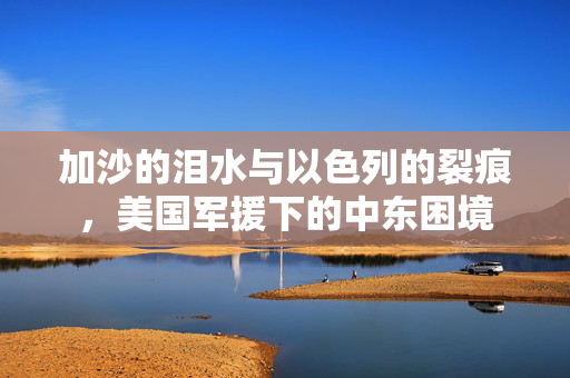 加沙的泪水与以色列的裂痕，美国军援下的中东困境