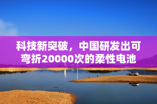 科技新突破，中国研发出可弯折20000次的柔性电池