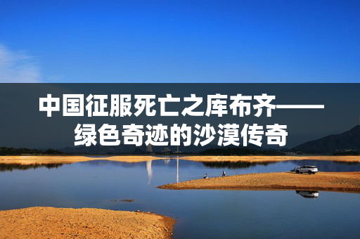 中国征服死亡之库布齐——绿色奇迹的沙漠传奇