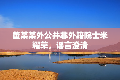 董某某外公并非外籍院士米耀荣，谣言澄清