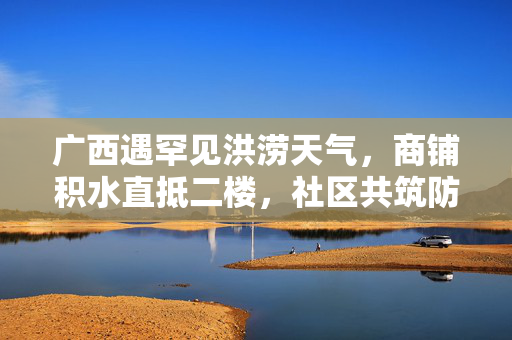 广西遇罕见洪涝天气，商铺积水直抵二楼，社区共筑防线抗洪魔