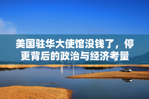 美国驻华大使馆没钱了，停更背后的政治与经济考量