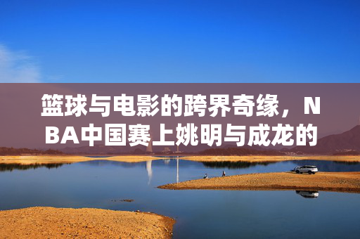 篮球与电影的跨界奇缘，NBA中国赛上姚明与成龙的萌高差同框记
