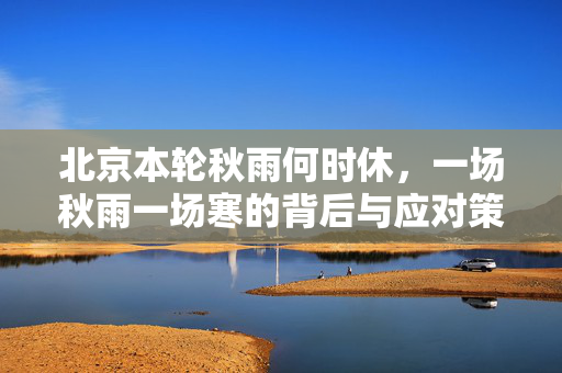 北京本轮秋雨何时休，一场秋雨一场寒的背后与应对策略