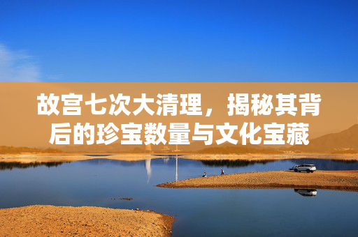 故宫七次大清理，揭秘其背后的珍宝数量与文化宝藏