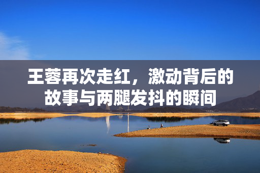 王蓉再次走红，激动背后的故事与两腿发抖的瞬间