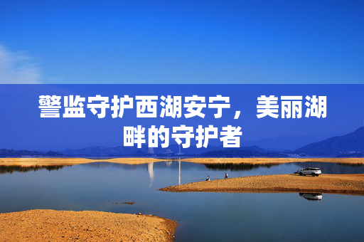 警监守护西湖安宁，美丽湖畔的守护者