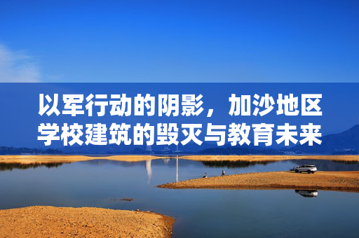 以军行动的阴影，加沙地区学校建筑的毁灭与教育未来的挑战